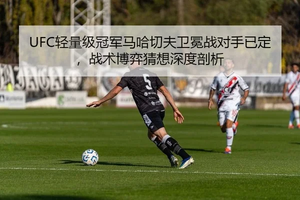 UFC轻量级冠军马哈切夫卫冕战对手已定，战术博弈猜想深度剖析